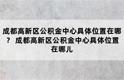 成都高新区公积金中心具体位置在哪？ 成都高新区公积金中心具体位置在哪儿